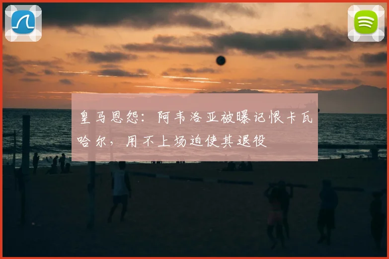 皇马恩怨:阿韦洛亚被曝记恨卡瓦哈尔,用不上场迫使其退役