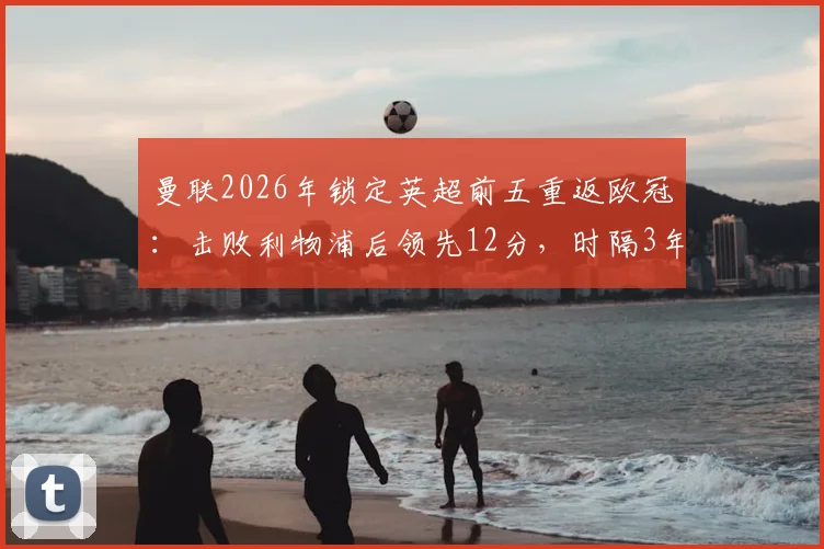 曼联2026年锁定英超前五重返欧冠：击败利物浦后领先12分，时隔3年欧战前景分析