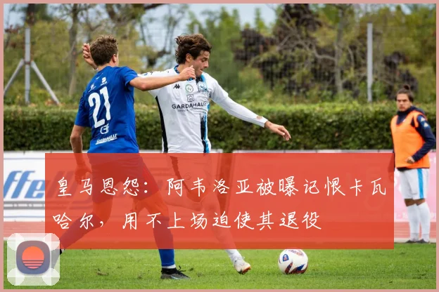 皇马恩怨:阿韦洛亚被曝记恨卡瓦哈尔,用不上场迫使其退役