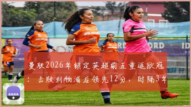 曼联2026年锁定英超前五重返欧冠：击败利物浦后领先12分，时隔3年欧战前景分析