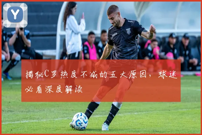 揭秘C罗热度不减的五大原因,球迷必看深度解读