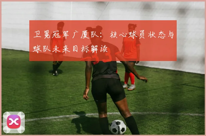 卫冕冠军广厦队:核心球员状态与球队未来目标解读